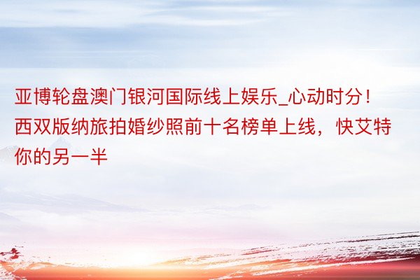 亚博轮盘澳门银河国际线上娱乐_心动时分！西双版纳旅拍婚纱照前十名榜单上线，快艾特你的另一半