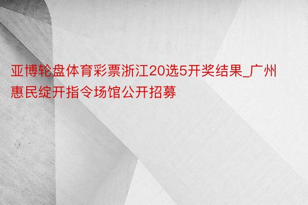亚博轮盘体育彩票浙江20选5开奖结果_广州惠民绽开指令场馆公开招募