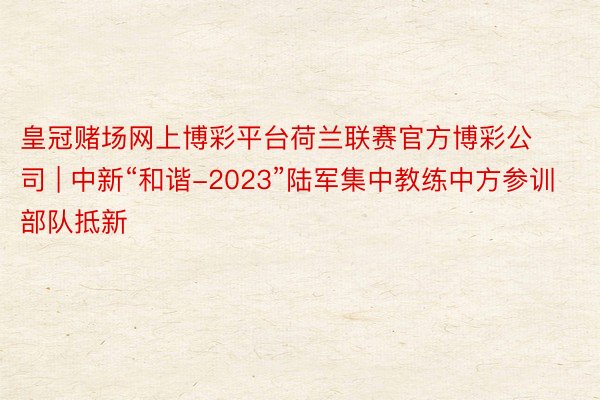 皇冠赌场网上博彩平台荷兰联赛官方博彩公司 | 中新“和谐-2023”陆军集中教练中方参训部队抵新