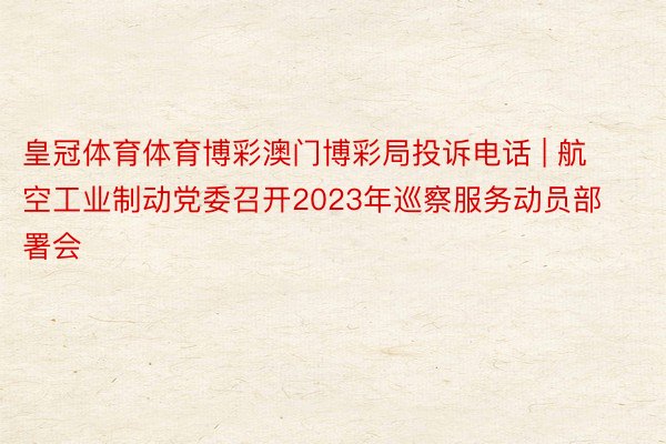 皇冠体育体育博彩澳门博彩局投诉电话 | 航空工业制动党委召开2023年巡察服务动员部署会