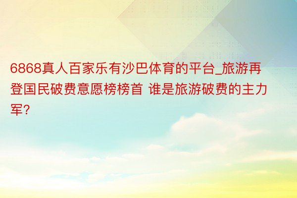 6868真人百家乐有沙巴体育的平台_旅游再登国民破费意愿榜榜首 谁是旅游破费的主力军？