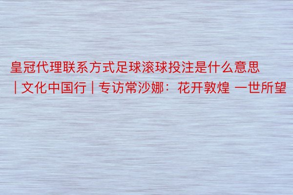 皇冠代理联系方式足球滚球投注是什么意思 | 文化中国行 | 专访常沙娜：花开敦煌 一世所望