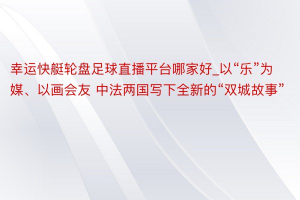 幸运快艇轮盘足球直播平台哪家好_以“乐”为媒、以画会友 中法两国写下全新的“双城故事”