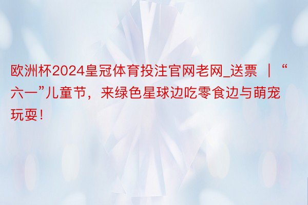 欧洲杯2024皇冠体育投注官网老网_送票 ｜ “六一”儿童节，来绿色星球边吃零食边与萌宠玩耍！