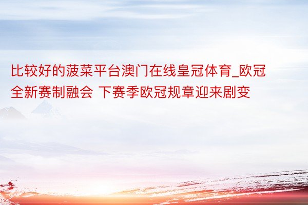 比较好的菠菜平台澳门在线皇冠体育_欧冠全新赛制融会 下赛季欧冠规章迎来剧变