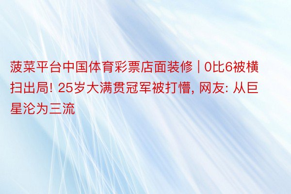 菠菜平台中国体育彩票店面装修 | 0比6被横扫出局! 25岁大满贯冠军被打懵, 网友: 从巨星沦为三流