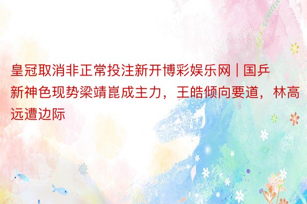 皇冠取消非正常投注新开博彩娱乐网 | 国乒新神色现势梁靖崑成主力，王皓倾向要道，林高远遭边际