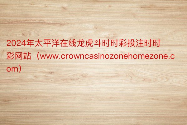 2024年太平洋在线龙虎斗时时彩投注时时彩网站（www.crowncasinozonehomezone.com）