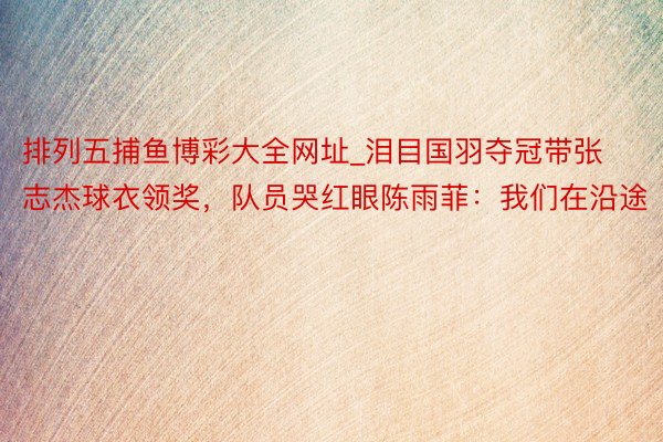 排列五捕鱼博彩大全网址_泪目国羽夺冠带张志杰球衣领奖，队员哭红眼陈雨菲：我们在沿途