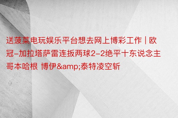 送菠菜电玩娱乐平台想去网上博彩工作 | 欧冠-加拉塔萨雷连扳两球2-2绝平十东说念主哥本哈根 博伊&泰特凌空斩
