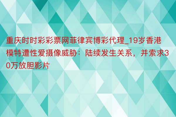 重庆时时彩彩票网菲律宾博彩代理_19岁香港模特遭性爱摄像威胁：陆续发生关系，并索求30万放胆影片