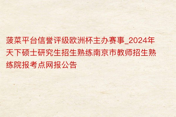 菠菜平台信誉评级欧洲杯主办赛事_2024年天下硕士研究生招生熟练南京市教师招生熟练院报考点网报公告