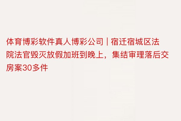 体育博彩软件真人博彩公司 | 宿迁宿城区法院法官毁灭放假加班到晚上，集结审理落后交房案30多件