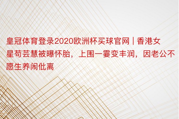 皇冠体育登录2020欧洲杯买球官网 | 香港女星苟芸慧被曝怀胎，上围一霎变丰润，因老公不愿生养闹仳离