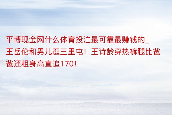 平博现金网什么体育投注最可靠最赚钱的_王岳伦和男儿逛三里屯！王诗龄穿热裤腿比爸爸还粗身高直追170！
