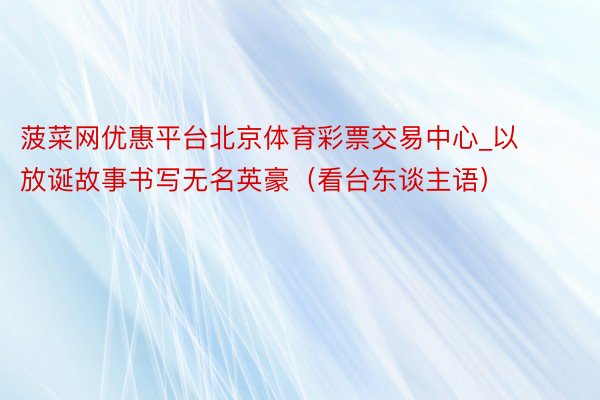 菠菜网优惠平台北京体育彩票交易中心_以放诞故事书写无名英豪（看台东谈主语）