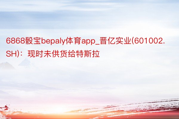 6868骰宝bepaly体育app_晋亿实业(601002.SH)：现时未供货给特斯拉