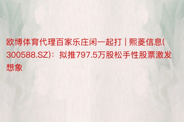 欧博体育代理百家乐庄闲一起打 | 熙菱信息(300588.SZ)：拟推797.5万股松手性股票激发想象