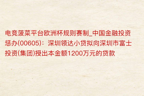 电竞菠菜平台欧洲杯规则赛制_中国金融投资惩办(00605)：深圳领达小贷拟向深圳市富士投资(集团)授出本金额1200万元的贷款
