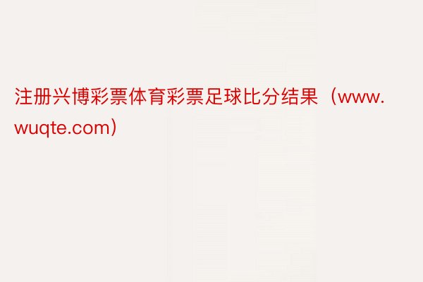 注册兴博彩票体育彩票足球比分结果（www.wuqte.com）