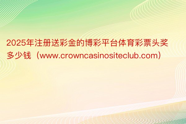 2025年注册送彩金的博彩平台体育彩票头奖多少钱（www.crowncasinositeclub.com）