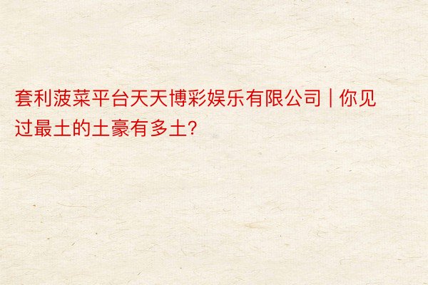 套利菠菜平台天天博彩娱乐有限公司 | 你见过最土的土豪有多土？