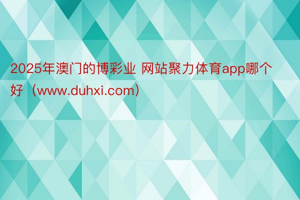 2025年澳门的博彩业 网站聚力体育app哪个好（www.duhxi.com）