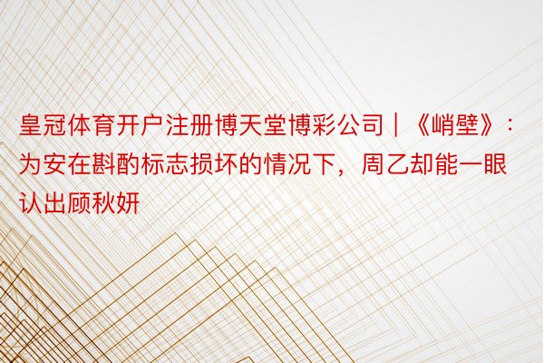 皇冠体育开户注册博天堂博彩公司 | 《峭壁》：为安在斟酌标志损坏的情况下，周乙却能一眼认出顾秋妍