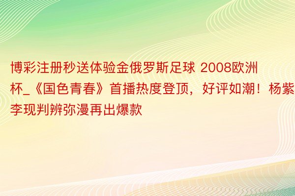 博彩注册秒送体验金俄罗斯足球 2008欧洲杯_《国色青春》首播热度登顶，好评如潮！杨紫李现判辨弥漫再出爆款