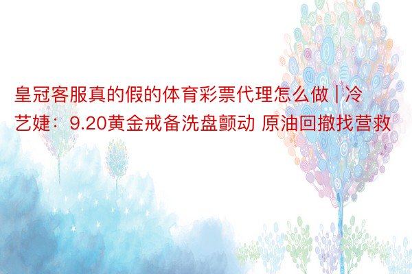 皇冠客服真的假的体育彩票代理怎么做 | 冷艺婕：9.20黄金戒备洗盘颤动 原油回撤找营救