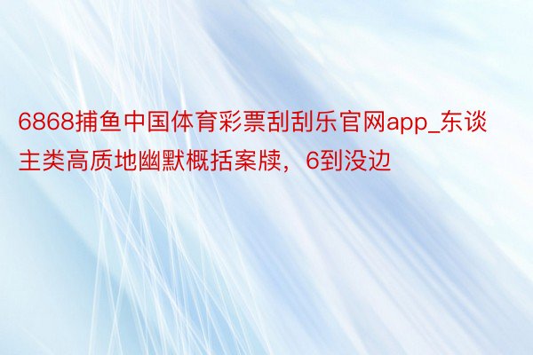 6868捕鱼中国体育彩票刮刮乐官网app_东谈主类高质地幽默概括案牍,6到没边