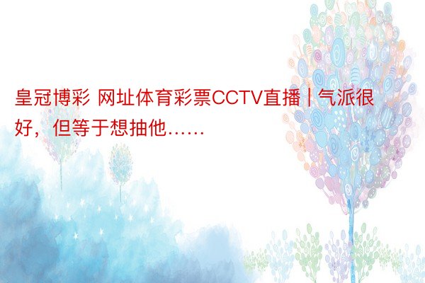 皇冠博彩 网址体育彩票CCTV直播 | 气派很好，但等于想抽他……
