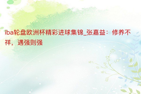 iba轮盘欧洲杯精彩进球集锦_张嘉益：修养不祥，遇强则强