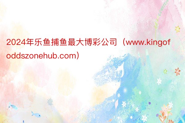 2024年乐鱼捕鱼最大博彩公司（www.kingofoddszonehub.com）