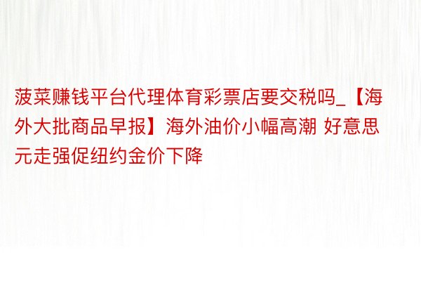 菠菜赚钱平台代理体育彩票店要交税吗_【海外大批商品早报】海外油价小幅高潮 好意思元走强促纽约金价下降