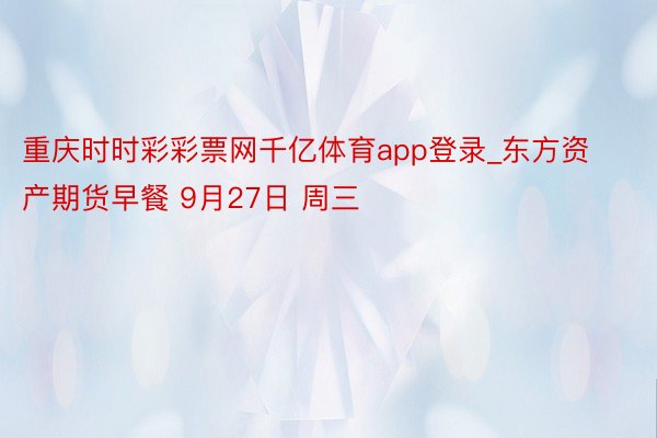 重庆时时彩彩票网千亿体育app登录_东方资产期货早餐 9月27日 周三