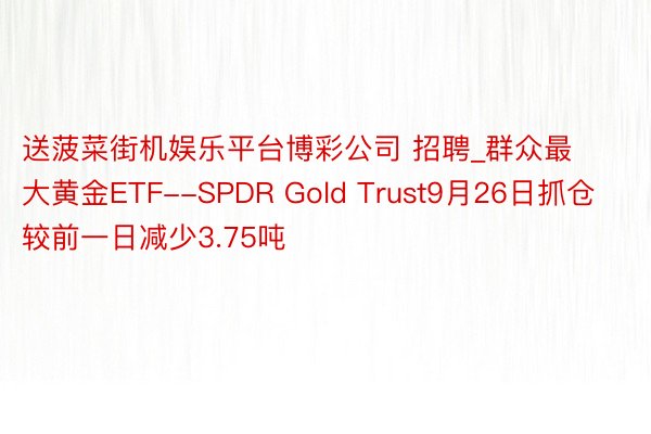 送菠菜街机娱乐平台博彩公司 招聘_群众最大黄金ETF--SPDR Gold Trust9月26日抓仓较前一日减少3.75吨
