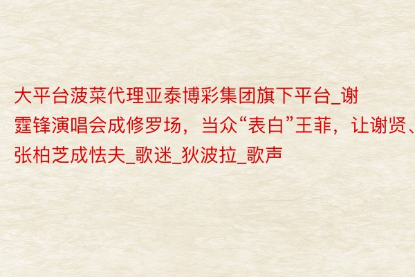 大平台菠菜代理亚泰博彩集团旗下平台_谢霆锋演唱会成修罗场，当众“表白”王菲，让谢贤、张柏芝成怯夫_歌迷_狄波拉_歌声