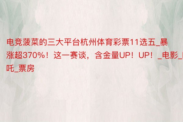 电竞菠菜的三大平台杭州体育彩票11选五_暴涨超370%！这一赛谈，含金量UP！UP！_电影_哪吒_票房