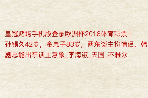 皇冠赌场手机版登录欧洲杯2018体育彩票 | 孙锡久42岁，金惠子83岁，两东谈主扮情侣，韩剧总能出东谈主意象_李海淑_天国_不雅众