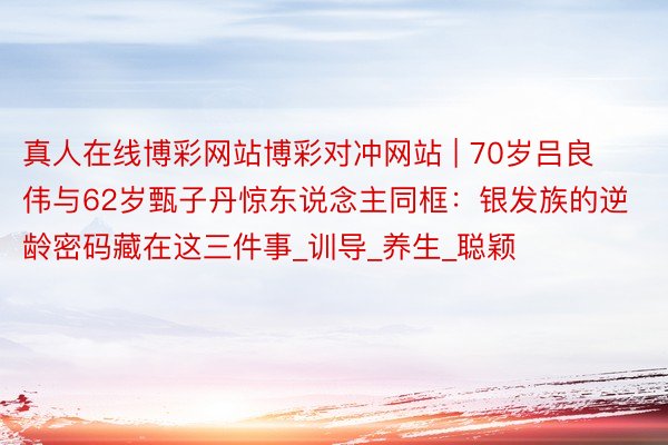真人在线博彩网站博彩对冲网站 | 70岁吕良伟与62岁甄子丹惊东说念主同框：银发族的逆龄密码藏在这三件事_训导_养生_聪颖